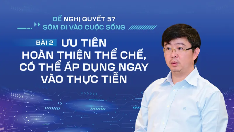 Để Nghị quyết 57 sớm đi vào cuộc sống - Bài 2: Ưu tiên hoàn thiện thể chế, có thể áp dụng ngay vào thực tiễn