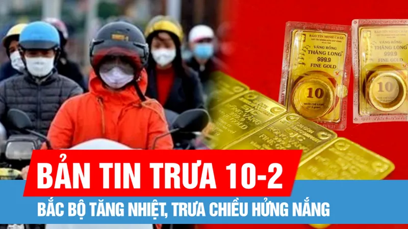 Bản tin trưa 10-2: Bắc bộ tăng nhiệt, trưa chiều hửng nắng; Giá vàng tiếp tục tăng mạnh ngày đầu tuần