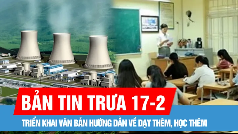 Bản tin trưa 17-2: Triển khai văn bản hướng dẫn về dạy thêm, học thêm; Xây nhà máy điện hạt nhân ở mức độ an toàn nhất, giảm thiểu tối đa rủi ro