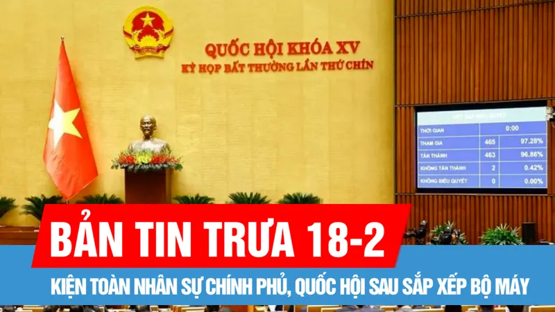 Bản tin trưa 18-2: Kiện toàn nhân sự Chính phủ, Quốc hội sau sắp xếp bộ máy; Lâm Đồng thành lập 6 sở trực thuộc