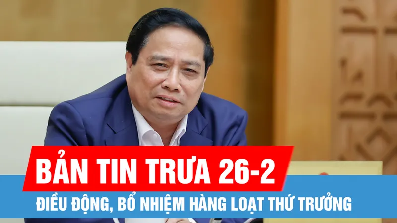 Bản tin trưa 26-2: Giám đốc Công an thành phố Hà Nội giữ chức Thứ trưởng Bộ Dân tộc và Tôn giáo