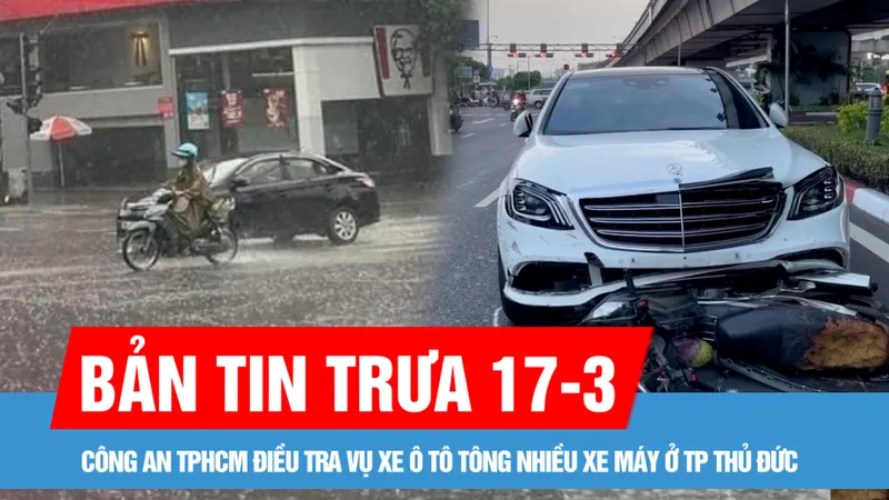 Bản tin trưa 17-3: Một nạn nhân trong vụ xe ô tô tông nhiều xe máy ở TP Thủ Đức đã tử vong; Nam bộ, TPHCM sắp có mưa