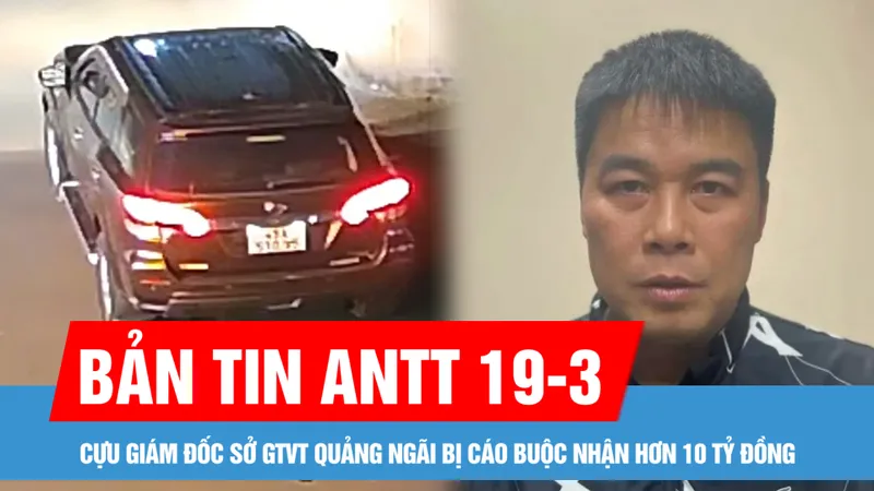 Bản tin ANTT 19-3: Cựu Giám đốc Sở GTVT Quảng Ngãi bị cáo buộc nhận hơn 10 tỷ đồng; Truy tìm tài xế gây tai nạn chết người ở Lâm Đồng