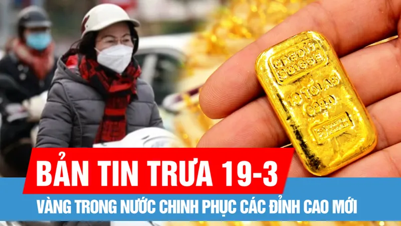 Bản tin trưa 19-3: Vàng trong nước chinh phục các đỉnh cao mới
