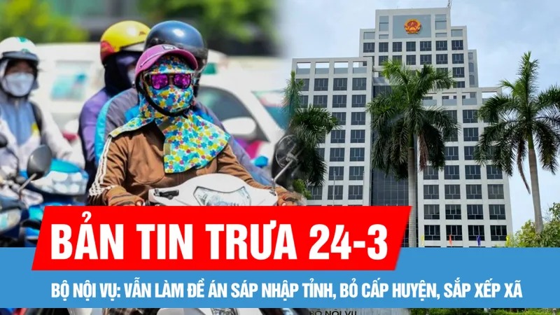 Bản tin trưa 24-3: Bộ Nội vụ: Vẫn làm đề án sáp nhập tỉnh, bỏ cấp huyện, sắp xếp xã; Bắc bộ ngày nắng, Nam bộ có nơi nắng nóng