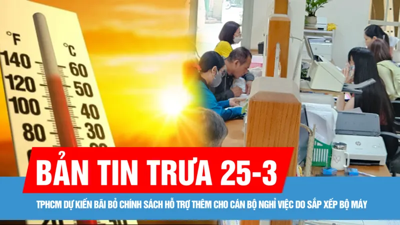 Bản tin trưa 25-3: Đông Nam bộ nắng nóng trên 35 độ C; TPHCM dự kiến bãi bỏ chính sách hỗ trợ thêm cho cán bộ nghỉ việc do sắp xếp bộ máy