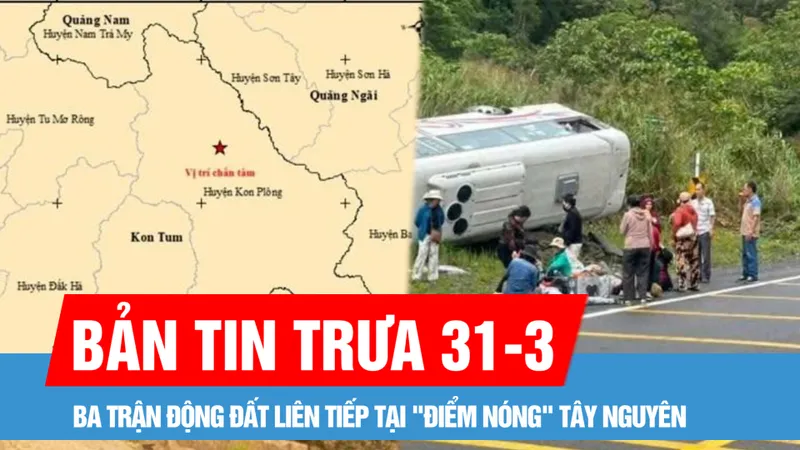 Bản tin trưa 31-3: Ba trận động đất liên tiếp tại "điểm nóng" Tây Nguyên sáng 31-3; Xe khách 29 chỗ bị lật trên đèo Khánh Lê