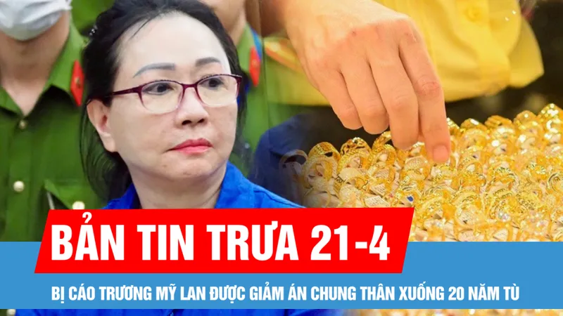 Bản tin trưa 21-4: Giá vàng sáng đầu tuần bật tăng 4 triệu đồng/lượng; Bị cáo Trương Mỹ Lan được giảm án chung thân xuống 20 năm tù