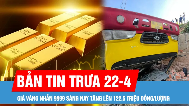 Bản tin trưa 22-4: Giá vàng nhẫn 9999 sáng nay tăng lên 122,5 triệu đồng/lượng; Tình trạng các nạn nhân vụ lật xe chở học sinh ở Gia Lai