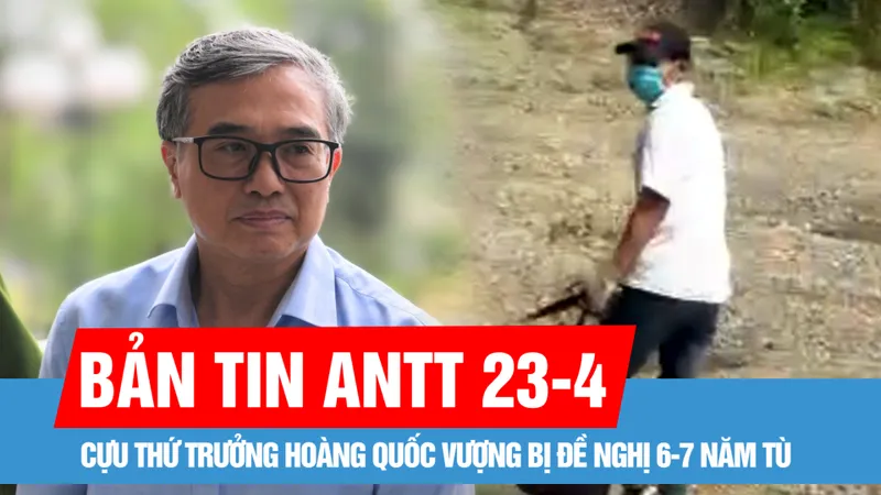 Bản tin ANTT 23-4: Cựu Thứ trưởng Hoàng Quốc Vượng bị đề nghị 6-7 năm tù; Bắt được nghi phạm cướp ngân hàng ở huyện Chương Mỹ
