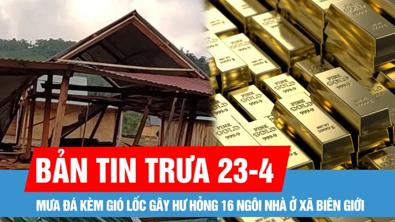 Bản tin trưa 23-4: Mưa đá kèm gió lốc gây hư hỏng 16 ngôi nhà ở xã biên giới; Giá vàng giảm 3,5 triệu đồng/lượng