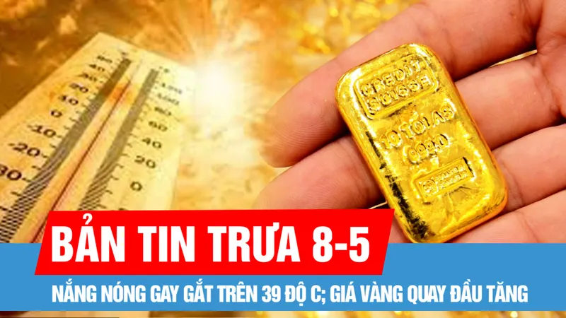 Bản tin trưa 8-5: Nắng nóng gay gắt trên 39 độ C; Giá vàng quay đầu tăng