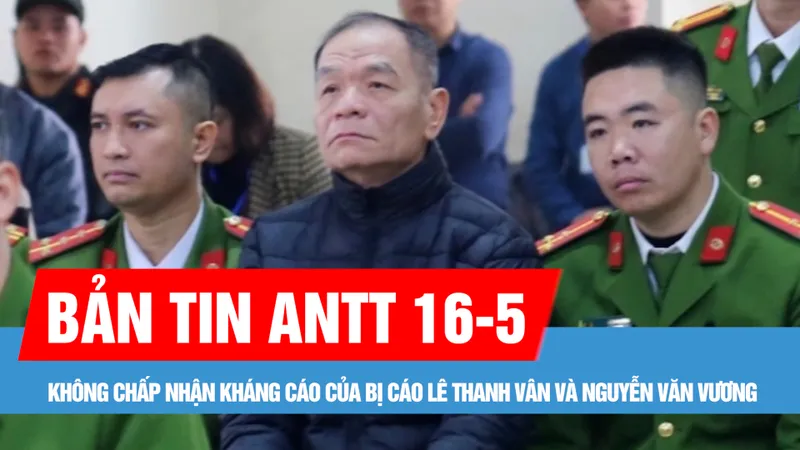Bản tin ANTT 16-5: Không chấp nhận kháng cáo của bị cáo Lê Thanh Vân và Nguyễn Văn Vương