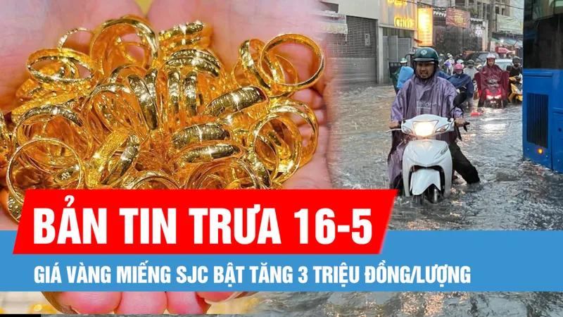 Bản tin trưa 16-5: Nam bộ đêm mưa, ngày nắng nóng; Giá vàng miếng SJC bật tăng 3 triệu đồng/lượng