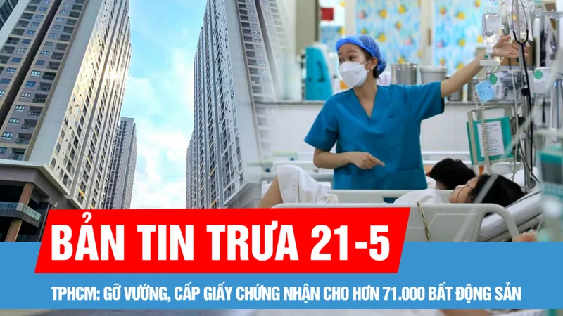 Bản tin trưa 21-5: Hợp nhất 3 địa phương, TPHCM chuẩn bị gì cho nguồn lực y tế phục vụ 13,7 triệu dân?; Gỡ vướng, cấp giấy chứng nhận cho hơn 71.000 bất động sản