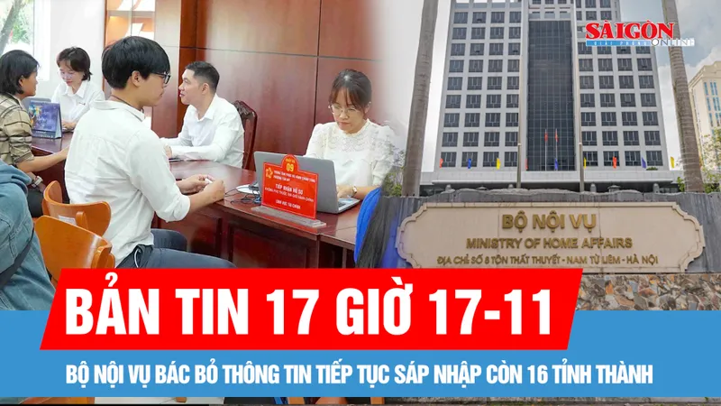 Bản tin 17 giờ 17-11: Bộ Nội vụ bác bỏ thông tin tiếp tục sáp nhập còn 16 tỉnh thành