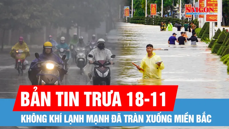 Bản tin trưa 18-11: Sẵn sàng ứng phó mưa lũ với kịch bản xấu nhất, không để bị động, bất ngờ; Không khí lạnh mạnh đã tràn xuống miền Bắc