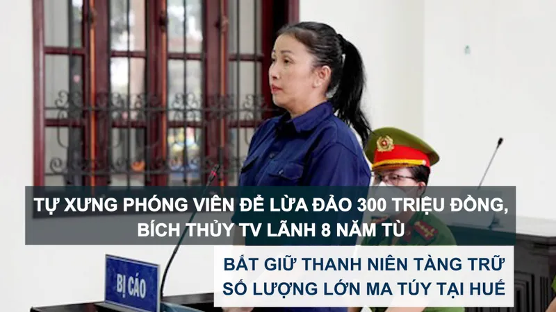 Tin nóng: Tự xưng phóng viên để lừa đảo 300 triệu đồng, Bích Thủy TV lãnh 8 năm tù; Bắt giữ thanh niên tàng trữ số lượng lớn ma túy tại Huế