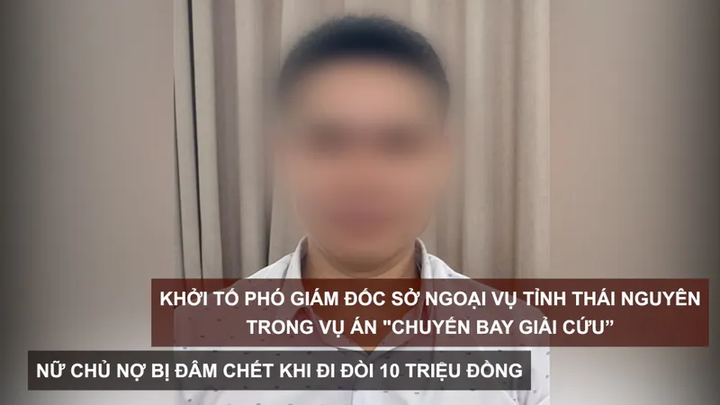 Tin nóng: Khởi tố Phó Giám đốc Sở Ngoại vụ tỉnh Thái Nguyên trong vụ án "chuyến bay giải cứu”; Nữ chủ nợ bị đâm chết khi đi đòi 10 triệu đồng