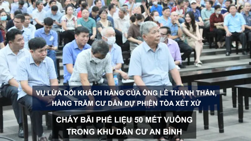 Tin nóng: Vụ lừa dối khách hàng của ông Lê Thanh Thản, hàng trăm cư dân dự phiên tòa xét xử; Cháy bãi phế liệu 50m² trong Khu dân cư An Bình