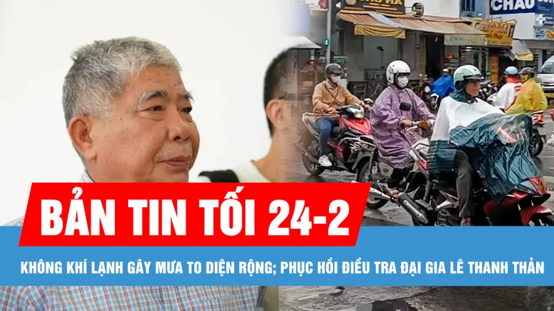 Bản tin tối 24-2: Không khí lạnh gây rét đậm và mưa to diện rộng; Phục hồi điều tra vụ án đại gia Lê Thanh Thản 