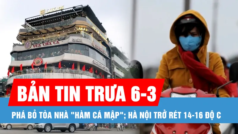 Bản tin trưa 6-3: Đồng ý phá bỏ tòa nhà "Hàm cá mập" ở trung tâm để làm không gian ngầm; Hà Nội trở rét 14-16 độ C