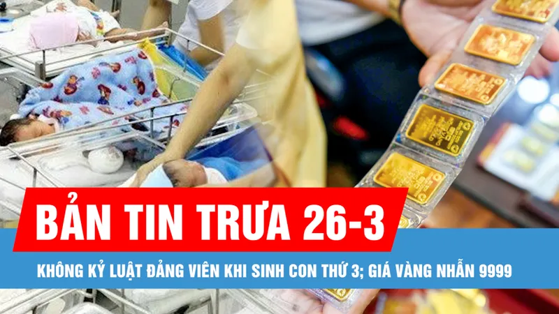 Bản tin trưa 26-3: Không kỷ luật đảng viên khi sinh con thứ 3; Giá vàng nhẫn 9999 tiến gần 99 triệu đồng/lượng