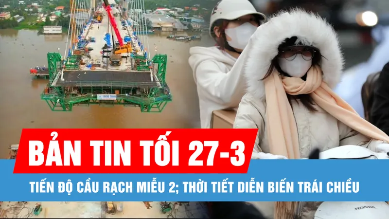Bản tin tối 27-3: Tiến độ cầu Rạch Miễu 2; Thời tiết diễn biến trái chiều