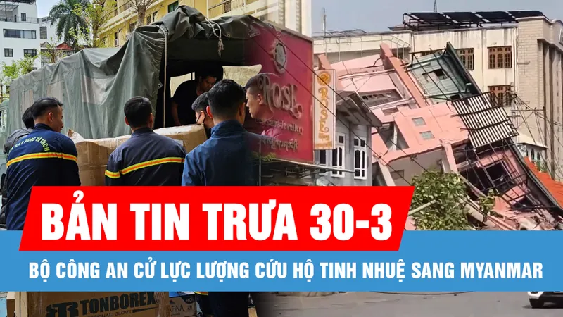 Bản tin trưa 30-3: Bộ Công an cử lực lượng cứu hộ tinh nhuệ sang Myanmar; TPHCM công bố kế hoạch tuyển sinh đầu cấp năm học 2025-2026