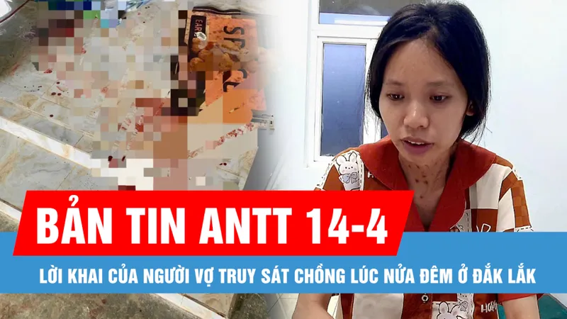Bản tin ANTT 14-4: Lời khai của người vợ truy sát chồng lúc nửa đêm ở Đắk Lắk