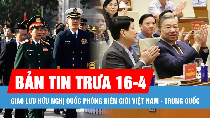 Bản tin trưa 16-4: Bắt đầu các hoạt động Giao lưu Hữu nghị quốc phòng biên giới Việt Nam - Trung Quốc; Bầu cử đại biểu Quốc hội khóa XVI sớm