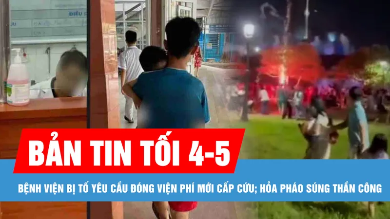 Bản tin tối 4-5: Xử lý nghiêm vụ bệnh viện bị tố yêu cầu đóng viện phí mới cấp cứu; Xác định nguyên nhân hỏa pháo súng thần công rơi sát chân nhiều người ở Huế