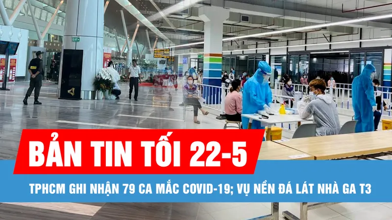Bản tin tối 22-5: TPHCM ghi nhận 79 ca mắc Covid-19; Nhà thầu lên tiếng về nền đá lát nhà ga T3 sân bay Tân Sơn Nhất