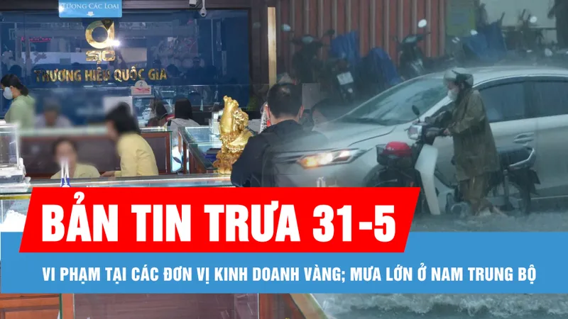 Bản tin trưa 31-5: Hàng loạt vi phạm tại các đơn vị kinh doanh vàng; Nam Trung bộ mưa lớn
