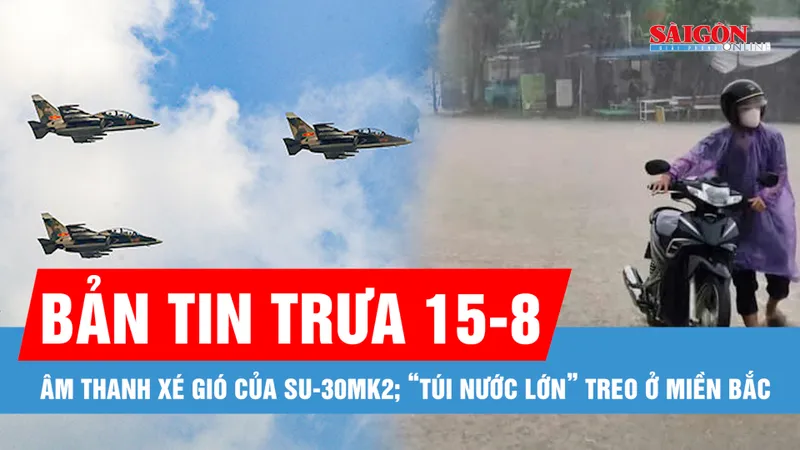 Bản tin trưa 15-8: Âm thanh xé gió của Su-30MK2 trên bầu trời; “Túi nước lớn” treo ở miền Bắc, nhiều nơi mưa lớn