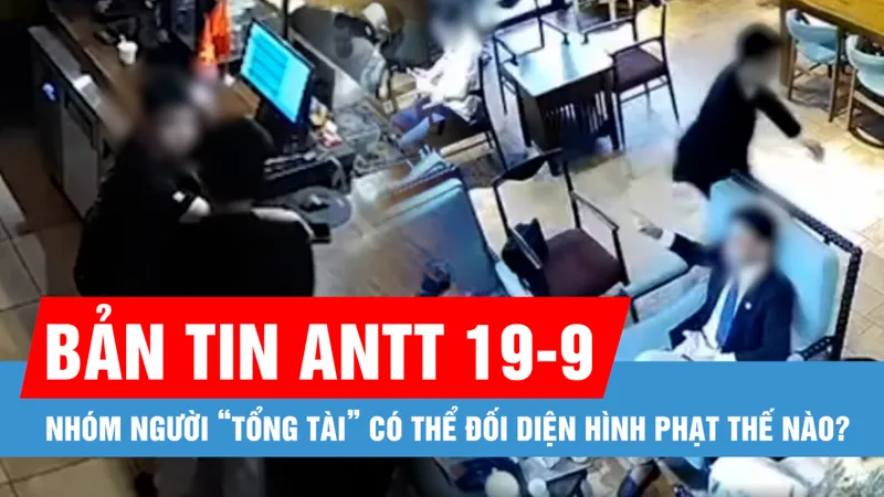 Bản tin ANTT 19-9: Nhóm người “tổng tài” có thể đối diện hình phạt thế nào?
