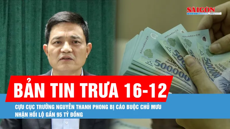 Bản tin trưa 16-12: Cựu Cục trưởng Nguyễn Thanh Phong bị cáo buộc chủ mưu nhận hối lộ gần 95 tỷ đồng