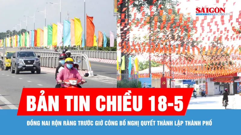 Bản tin chiều 18-5: Đồng Nai rộn ràng trước giờ công bố Nghị quyết thành lập thành phố