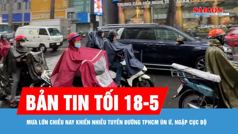 Bản tin tối 18-5: Mưa lớn chiều nay khiến nhiều tuyến đường TPHCM ùn ứ, ngập cục bộ