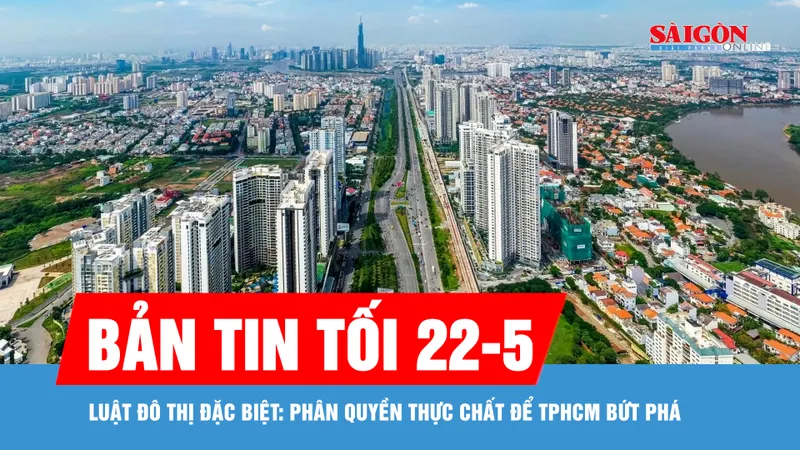 Bản tin tối 22-5: Luật Đô thị đặc biệt: Phân quyền thực chất để TPHCM bứt phá